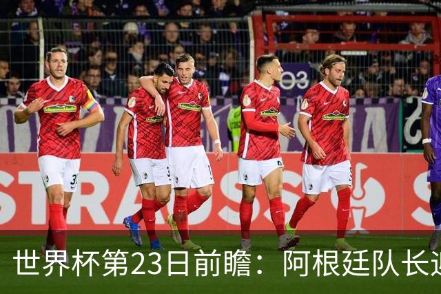 世界杯第23日前瞻：阿根廷队长迎历史之夜 卫冕冠军PK大黑马
