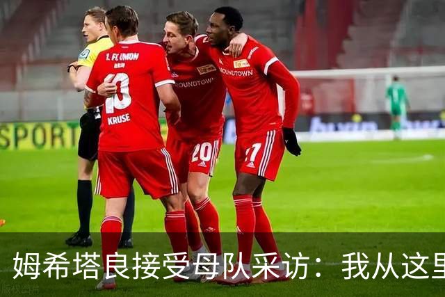 姆希塔良接受母队采访：我从这里出发一路走到加盟国米，我很自豪