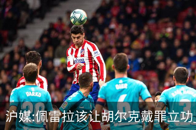 沪媒:佩雷拉该让胡尔克戴罪立功 他是抗日大杀器